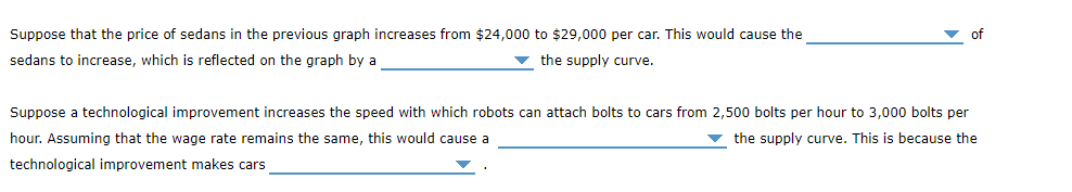Suppose that the price of sedans in the previous graph increases from $24,000 to $29,000 per car. This would cause the
sedans to increase, which is reflected on the graph by a
the supply curve.
Suppose a technological improvement increases the speed with which robots can attach bolts to cars from 2,500 bolts per hour to 3,000 bolts per
hour. Assuming that the wage rate remains the same, this would cause a
the supply curve. This is because the
technological improvement makes cars
