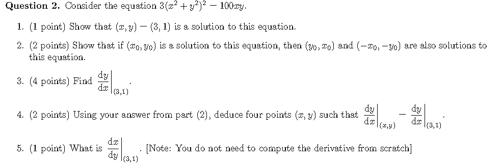 Question 2. Consider the equation 3(x2 +y?)² – 100cy.
1. (1 point) Show that (x, y) – (3, 1) is & solution to this equation.
2. (2 points) Show that if (o, 30) is a solution to this equation, then (y0, o) and (-xo, -30) are also solutions to
this equation.
dy
3. (4 points) Find
dx
(3,1)
dy
dy
4. (2 points) Using your answer from part (2), deduce four points (2, y) such that
dr
(2,y)
dx
(3,1)
dx
5. (1 point) What is
[Note: You do not need to compute the derivative from scratch]
dy l(3,1)
