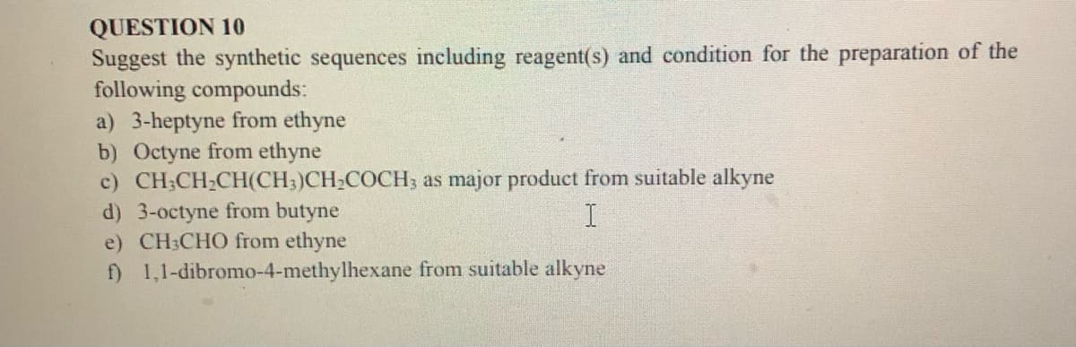 QUESTION 10
Suggest the synthetic sequences including reagent(s) and condition for the preparation of the
following compounds:
a) 3-heptyne from ethyne
b) Octyne from ethyne
c) CH;CH2CH(CH3)CH;COCH, as major product from suitable alkyne
d) 3-octyne from butyne
e) CH:CHO from ethyne
f) 1,1-dibromo-4-methylhexane from suitable alkyne

