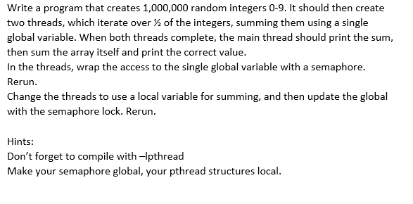 Write a program that creates 1,000,000 random integers 0-9. It should then create
two threads, which iterate over % of the integers, summing them using a single
global variable. When both threads complete, the main thread should print the sum,
then sum the array itself and print the correct value.
In the threads, wrap the access to the single global variable with a semaphore.
Rerun.
Change the threads to use a local variable for summing, and then update the global
with the semaphore lock. Rerun.
Hints:
Don't forget to compile with -Ipthread
Make your semaphore global, your pthread structures local.
