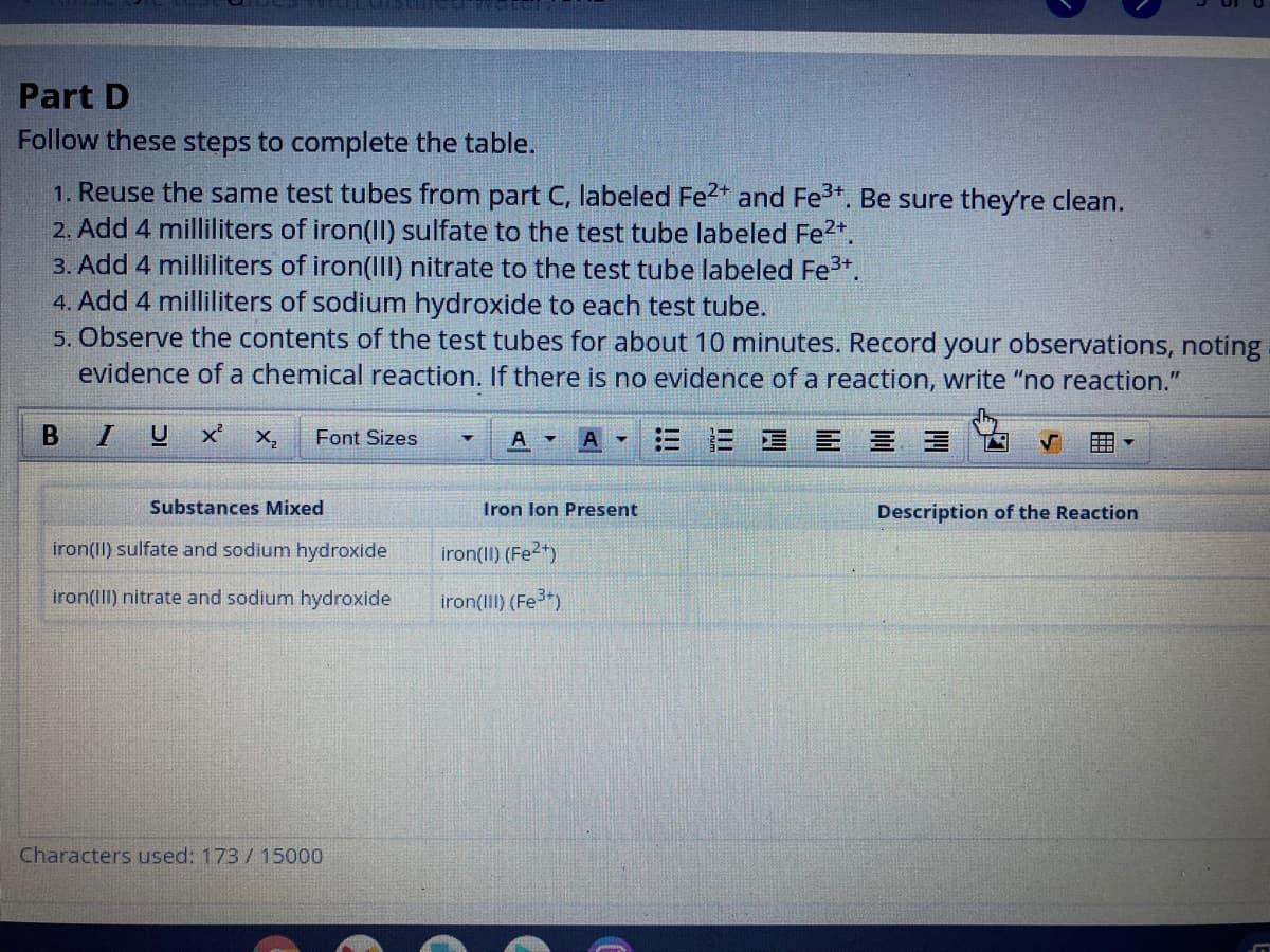 Part D
Follow these steps to complete the table.
1. Reuse the same test tubes from part C, labeled Fe2* and Fe3+. Be sure they're clean.
2. Add 4 milliliters of iron(II) sulfate to the test tube labeled Fe2*.
3. Add 4 milliliters of iron(III) nitrate to the test tube labeled Fe3+.
4. Add 4 milliliters of sodium hydroxide to each test tube.
5. Observe the contents of the test tubes for about 10 minutes. Record your observations, noting
evidence of a chemical reaction. If there is no evidence of a reaction, write "no reaction."
B
X,
Font Sizes
三 三 =
田
Substances Mixed
Iron lon Present
Description of the Reaction
iron(II) sulfate and sodium hydroxide
iron(II) (Fe2)
iron(III) nitrate and sodium hydroxide
iron(III) (Fe)
Characters used: 173/15000
