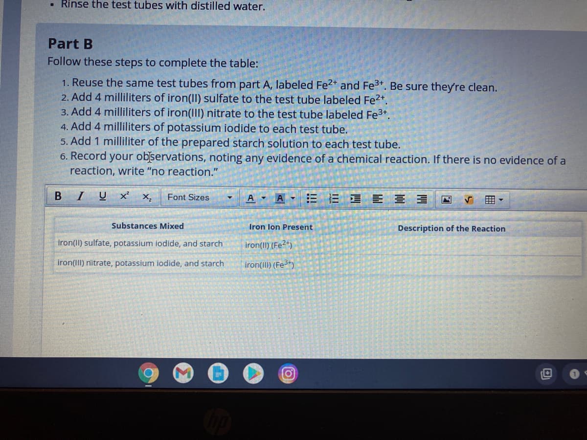 • Rinse the test tubes with distilled water.
Part B
Follow these steps to complete the table:
1. Reuse the same test tubes from part A, labeled Fe2+ and Fe3+. Be sure they're clean.
2. Add 4 milliliters of iron(II) sulfate to the test tube labeled Fe2*.
3. Add 4 milliliters of iron(II) nitrate to the test tube labeled Fe3+.
4. Add 4 milliliters of potassium iodide to each test tube.
5. Add 1 milliliter of the prepared starch solution to each test tube.
6. Record your observations, noting any evidence of a chemical reaction. If there is no evidence of a
reaction, write "no reaction."
В
I U
三E E三 三
X,
Font Sizes
A -
Substances Mixed
Iron lon Present
Description of the Reaction
iron(II) sulfate, potassium iodide, and starch
iron(II) (Fe2+)
iron(III) nitrate, potassium iodide, and starch
iron(III) (Fe)
