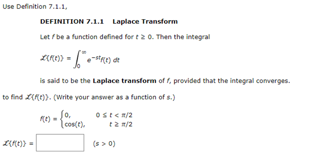 Use Definition 7.1.1,
DEFINITION 7.1.1 Laplace Transform
Let f be a function defined for t 2 0. Then the integral
L{f(t)} = *® e-stf(t)\ dt
L{f(t)} =
is said to be the Laplace transform of f, provided that the integral converges.
to find L{f(t)}. (Write your answer as a function of s.)
F(t) = { 00
cos(t),
0 ≤t<π/2
t> π/2
(s > 0)