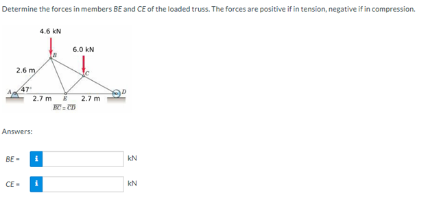 Determine the forces in members BE and CE of the loaded truss. The forces are positive if in tension, negative if in compression.
2.6 m
BE-
47°
Answers:
CE=
2.7 m
i
4.6 kN
i
6.0 KN
E
BC = CD
2.7 m
D
KN
kN