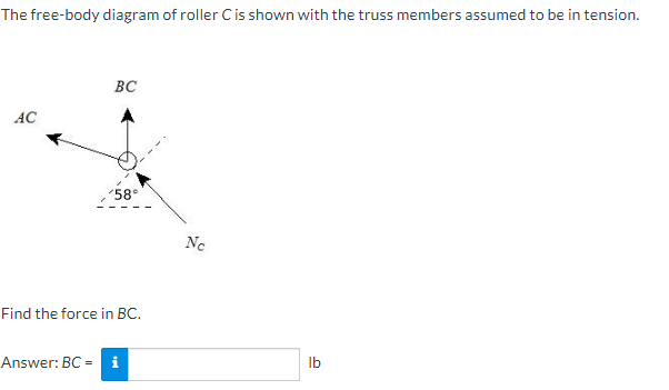 The free-body diagram of roller C is shown with the truss members assumed to be in tension.
AC
BC
58°
Find the force in BC.
Answer: BC = i
Ne
lb
