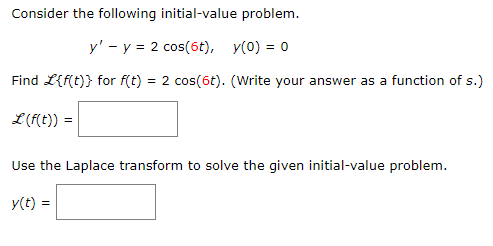 Consider the following initial-value problem.
y' - y = 2 cos(6t), y(0) = 0
Find L{f(t)} for f(t) = 2 cos(6t). (Write your answer as a function of s.)
L (f(t)) =
Use the Laplace transform to solve the given initial-value problem.
y(t) =