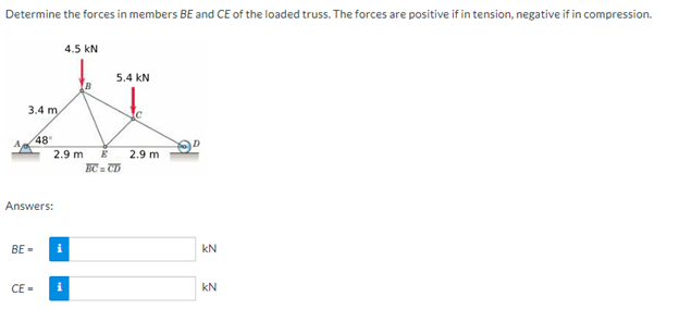 Determine the forces in members BE and CE of the loaded truss. The forces are positive if in tension, negative if in compression.
4.5 KN
5.4 KN
t
3.4 m/
48°
2.9 m E 2.9 m
BC = CD
Answers:
BE=
CE=
i
KN
KN