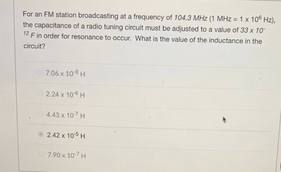 For an FM station broadcasting at a frequency of 104.3 MHz (1 MHz = 1 x 106 Hz),
the capacitance of a radio tuning circuit must be adjusted to a value of 33 x 10¯
F in order for resonance to occur. What is the value of the inductance in the
circuit?
12
7.06 x 10-8 H
2.24 x 10-6 H
4.43 x 10-7 H
2.42 x 10-5 H
7.90 x 10-7 H