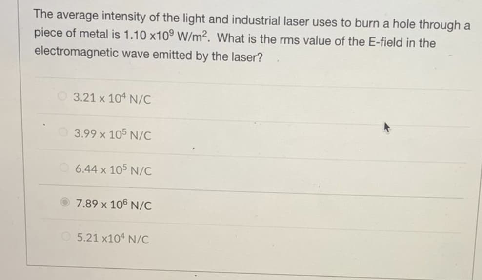 The average intensity of the light and industrial laser uses to burn a hole through a
piece of metal is 1.10 x10⁹ W/m2. What is the rms value of the E-field in the
electromagnetic wave emitted by the laser?
3.21 x 104 N/C
3.99 x 105 N/C
6.44 x 105 N/C
7.89 x 106 N/C
5.21 x104 N/C