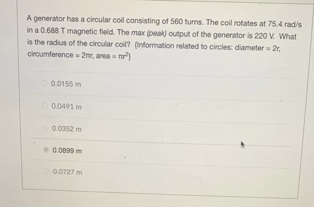 A generator has a circular coil consisting of 560 turns. The coil rotates at 75.4 rad/s
in a 0.688 T magnetic field. The max (peak) output of the generator is 220 V. What
is the radius of the circular coil? {Information related to circles: diameter = 2r,
circumference = 2nr, area = n²}
0.0155 m
0.0491 m
0.0352 m
0.0899 m
0.0727 m