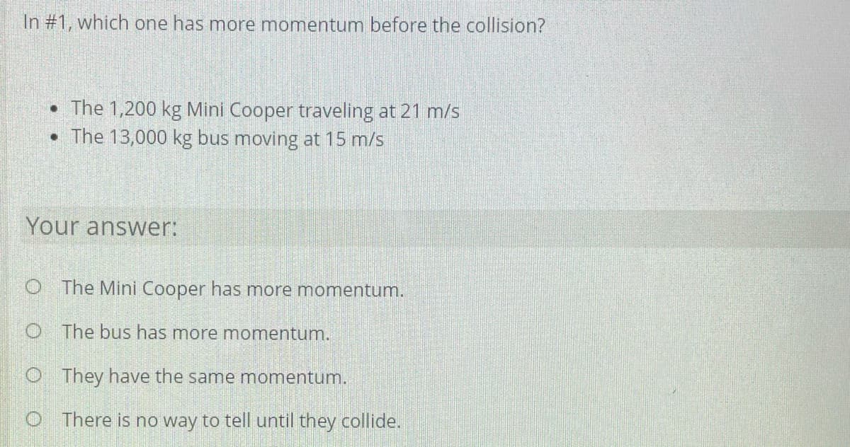 In #1, which one has more momentum before the collision?
• The 1,200 kg Mini Cooper traveling at 21 m/s
• The 13,000 kg bus moving at 15 m/s
Your answer:
O The Mini Cooper has more momentum.
O The bus has more momentum.
O They have the same momentum.
O There is no way to tell until they collide.
