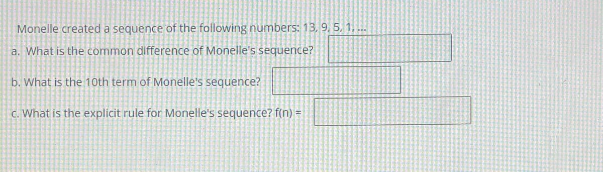 Monelle created a sequence of the following numbers: 13, 9, 5, 1, ...
a. What is the common difference of Monelle's sequence?
b. What is the 10th term of Monelle's sequence?
C. What is the explicit rule for Monelle's sequence? f(n) =
