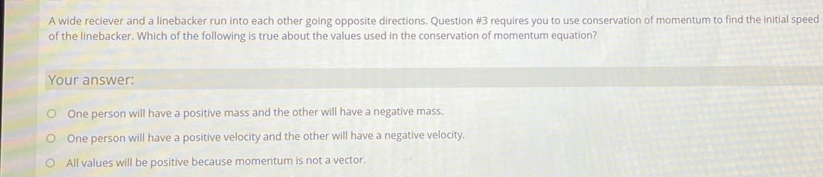 A wide reciever and a linebacker run into each other going opposite directions. Question #3 requires you to use conservation of momentum to find the initial speed
of the linebacker. Which of the following is true about the values used in the conservation of momentum equation?
Your answer:
One person will have a positive mass and the other will have a negative mass.
O One person will have a positive velocity and the other will have a negative velocity.
O All values will be positive because momentum is not a vector.
