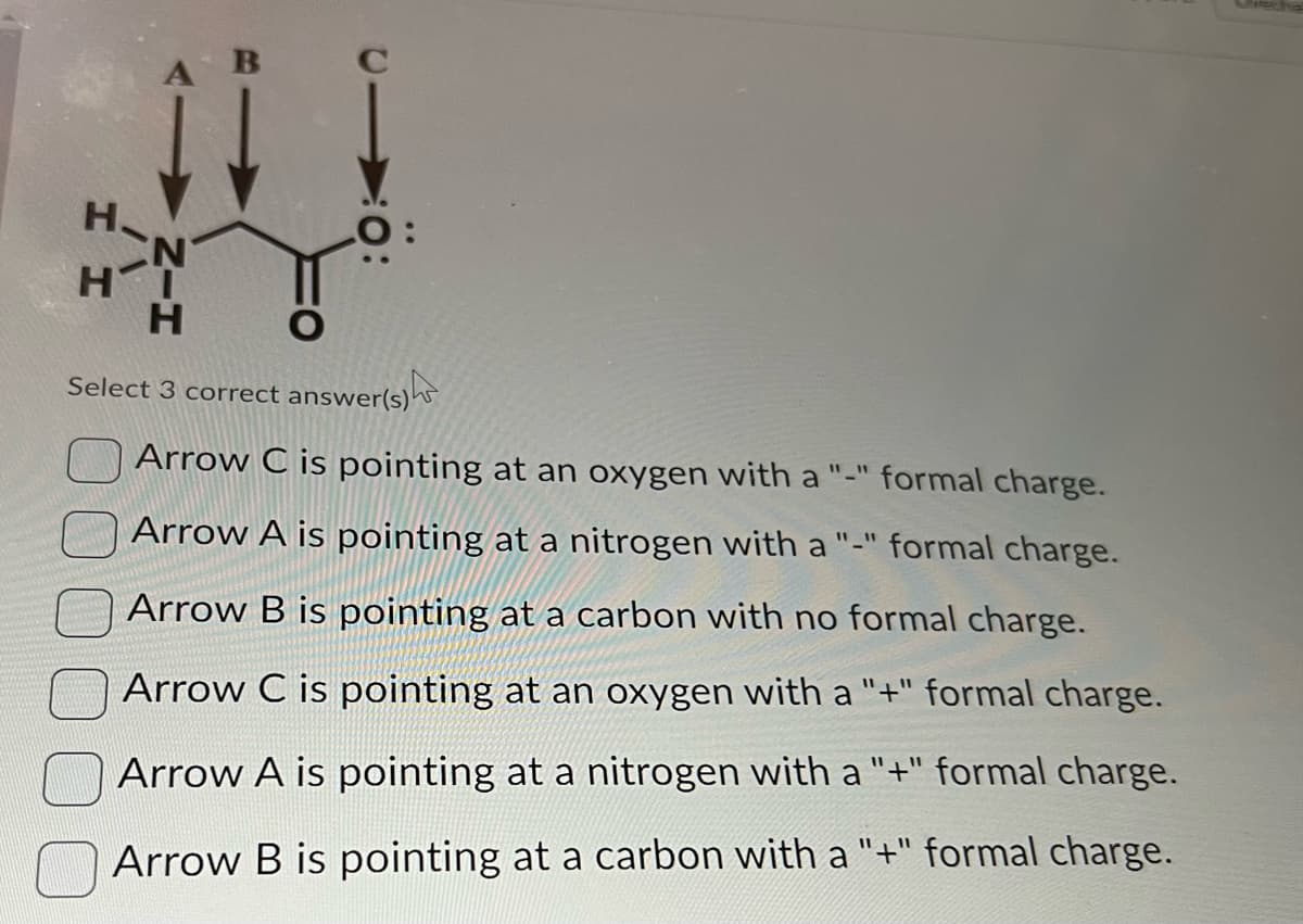 H
II 1
LO
H
Select 3 correct answer(s)
Arrow C is pointing at an oxygen with a "-" formal charge.
Arrow A is pointing at a nitrogen with a "-" formal charge.
Arrow B is pointing at a carbon with no formal charge.
Arrow C is pointing at an oxygen with a "+" formal charge.
Arrow A is pointing at a nitrogen with a "+" formal charge.
Arrow B is pointing at a carbon with a "+" formal charge.