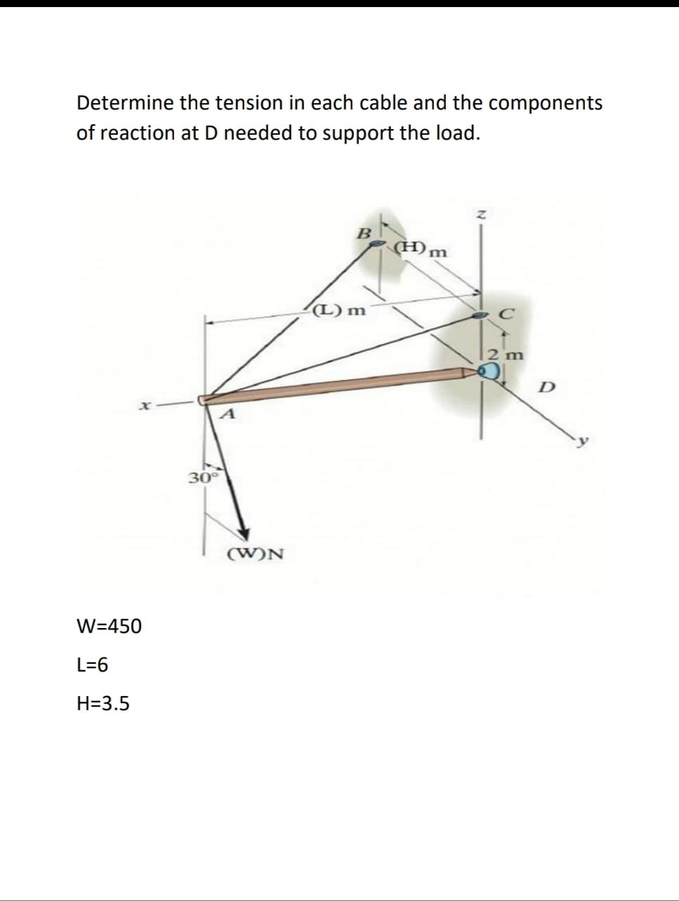 Determine the tension in each cable and the components
of reaction at D needed to support the load.
B
(H)m
(L) m
2 m
D
30
(W)N
W=450
L=6
H=3.5
