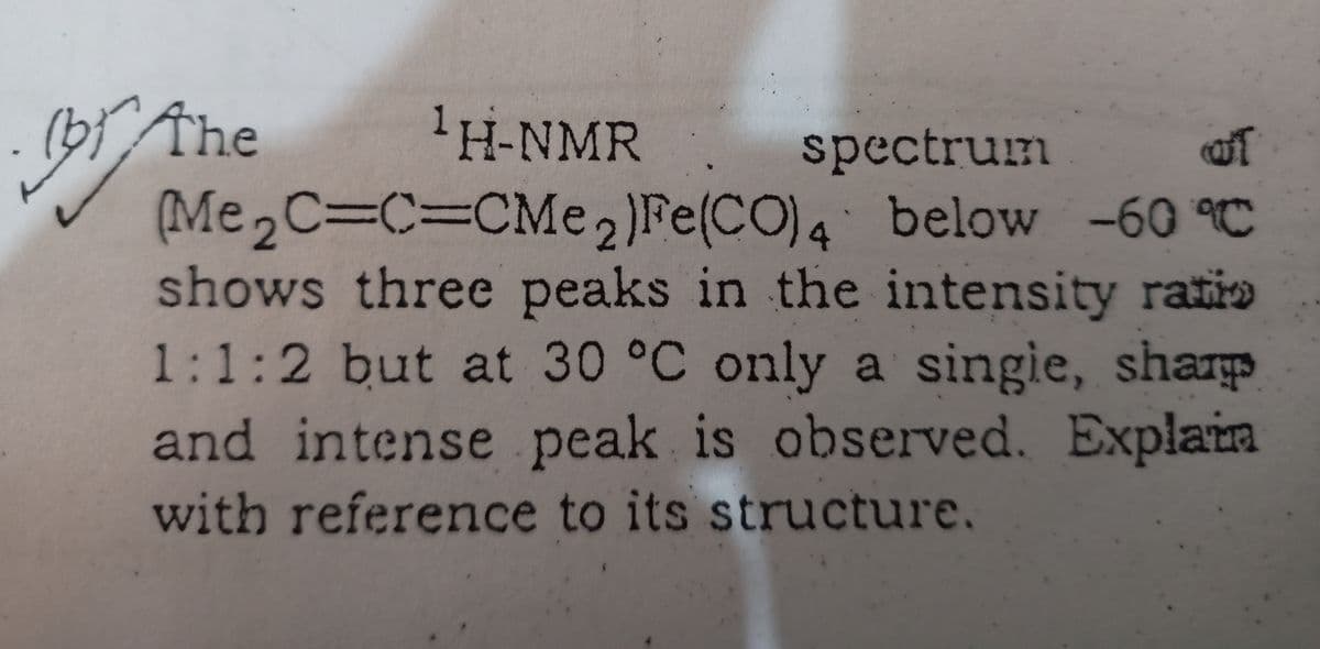 B The
(Me2C3C%3DCM 2)Fe(CO)4 below -60 C
shows three peaks in the intensity ratio
1:1:2 but at 30 °C only a singie, sharp
and intense peak is observed. Explain
'H-NMR spectrum
of
with reference to its structure.
