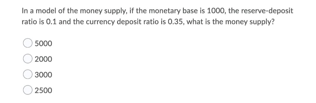 In a model of the money supply, if the monetary base is 1000, the reserve-deposit
ratio is 0.1 and the currency deposit ratio is 0.35, what is the money supply?
5000
2000
3000
O 2500
