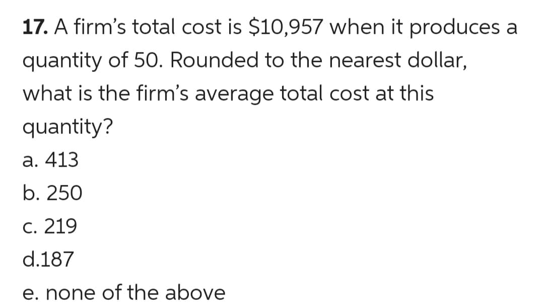 17. A firm's total cost is $10,957 when it produces a
quantity of 50. Rounded to the nearest dollar,
what is the firm's average total cost at this
quantity?
а. 413
b. 250
С. 219
d.187
e. none of the above
