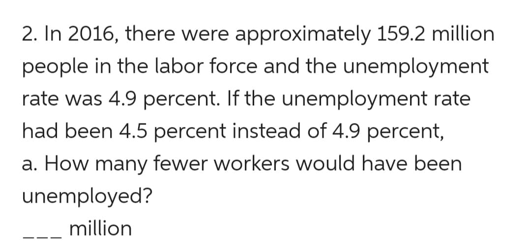 2. In 2016, there were approximately 159.2 million
people in the labor force and the unemployment
rate was 4.9 percent. If the unemployment rate
had been 4.5 percent instead of 4.9 percent,
a. How many fewer workers would have been
unemployed?
million
