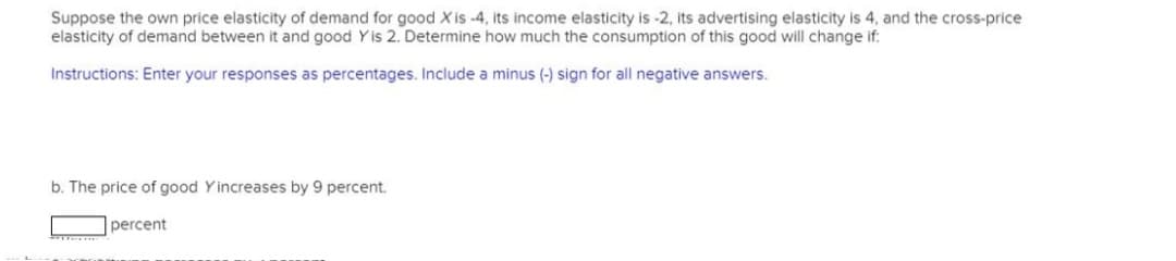 Suppose the own price elasticity of demand for good X is -4, its income elasticity is -2, its advertising elasticity is 4, and the cross-price
elasticity of demand between it and good Y is 2. Determine how much the consumption of this good will change if:
Instructions: Enter your responses as percentages. Include a minus (-) sign for all negative answers.
b. The price of good Yincreases by 9 percent.
percent
