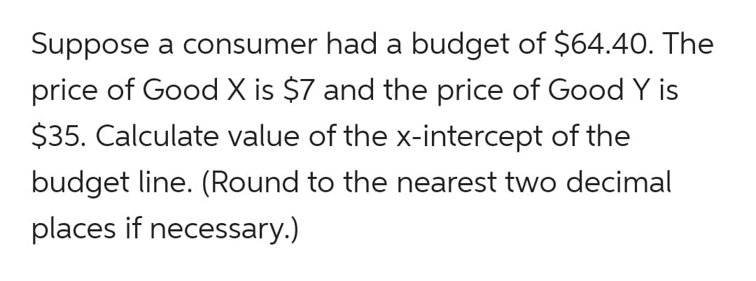 Suppose a consumer had a budget of $64.40. The
price of Good X is $7 and the price of Good Y is
$35. Calculate value of the x-intercept of the
budget line. (Round to the nearest two decimal
places if necessary.)
