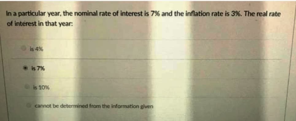 In a particular year, the nominal rate of interest is 7% and the inflation rate is 3%. The real rate
of interest in that year:
is 4%
• is 7%
is 10%
cannot be determined from the information given
