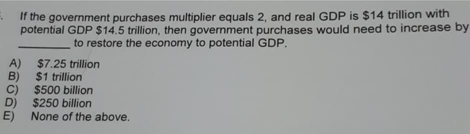 If the government purchases multiplier equals 2, and real GDP is $14 trillion with
potential GDP $14.5 trillion, then government purchases would need to increase by
to restore the economy to potential GDP.
A)
$7.25 trillion
B)
$1 trillion
C)
$500 billion
D)
$250 billion
E)
None of the above.
