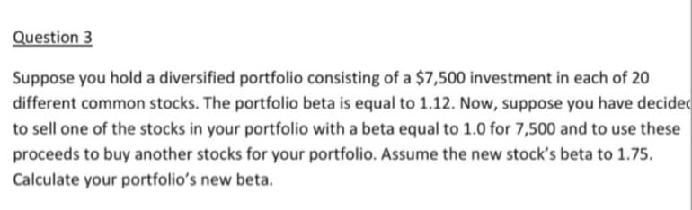 Question 3
Suppose you hold a diversified portfolio consisting of a $7,500 investment in each of 20
different common stocks. The portfolio beta is equal to 1.12. Now, suppose you have decided
to sell one of the stocks in your portfolio with a beta equal to 1.0 for 7,500 and to use these
proceeds to buy another stocks for your portfolio. Assume the new stock's beta to 1.75.
Calculate your portfolio's new beta.
