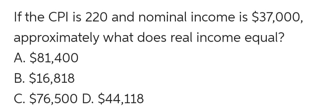 If the CPI is 220 and nominal income is $37,000,
approximately what does real income equal?
A. $81,400
B. $16,818
C. $76,500 D. $44,118
