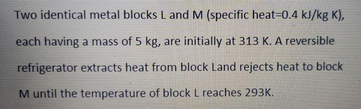 Two identical metal blocks L and M (specific heat3D0.4 kJ/kg K),
each having a mass of 5 kg, are initially at 313 K. A reversible
refrigerator extracts heat from block Land rejects heat to block
M until the temperature of block L reaches 293K.
