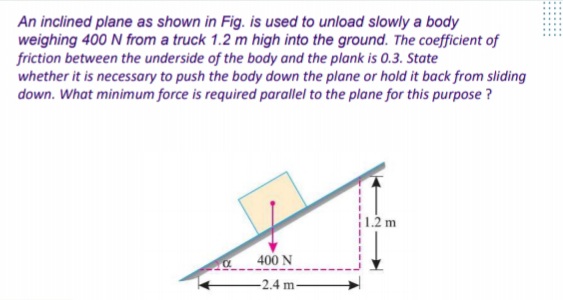 An inclined plane as shown in Fig. is used to unload slowly a body
weighing 400 N from a truck 1.2 m high into the ground. The coefficient of
friction between the underside of the body and the plank is 0.3. State
whether it is necessary to push the body down the plane or hold it back from sliding
down. What minimum force is required parallel to the plane for this purpose ?
1.2 m
400 N
-2.4 m-
