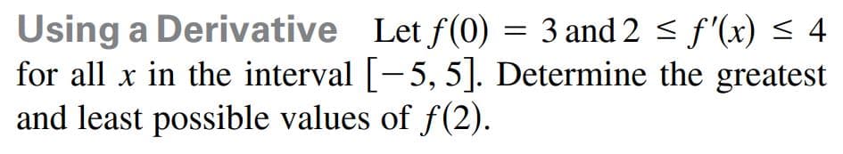 Using a Derivative Let f(0) = 3 and 2 < f'(x) < 4
for all x in the interval [-5, 5]. Determine the greatest
and least possible values of f(2).
