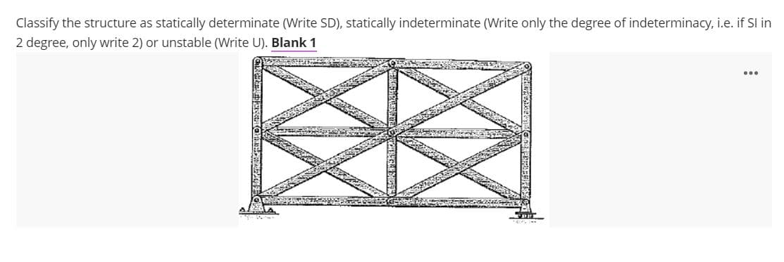 Classify the structure as statically determinate (Write SD), statically indeterminate (Write only the degree of indeterminacy, i.e. if Sl in
2 degree, only write 2) or unstable (Write U). Blank 1
...
