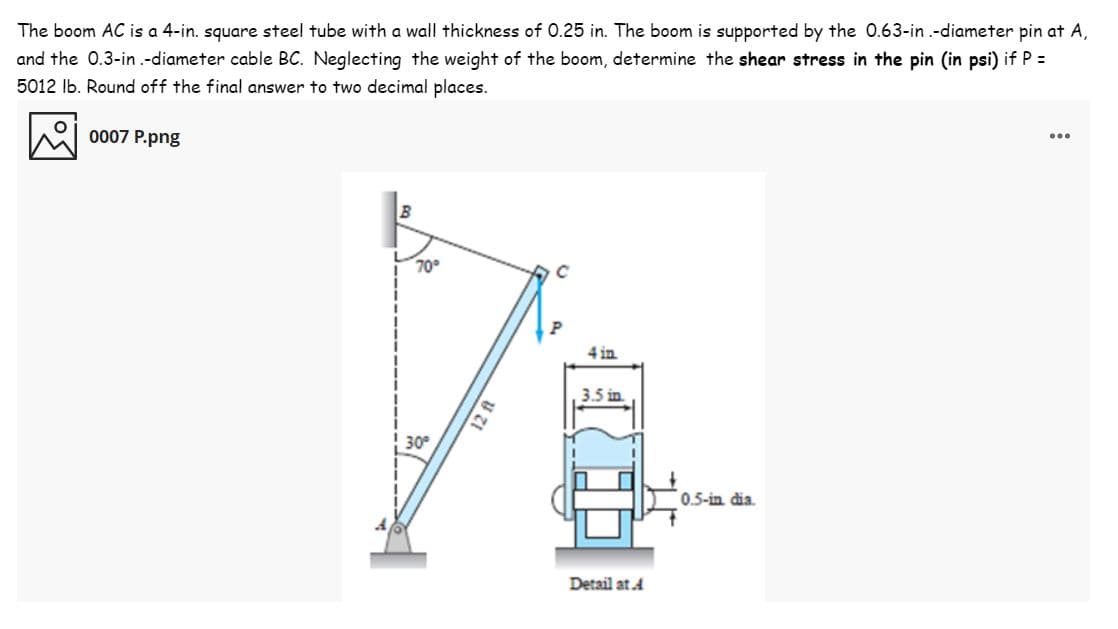 The boom AC is a 4-in. square steel tube with a wall thickness of 0.25 in. The boom is supported by the O.63-in .-diameter pin at A,
and the 0.3-in.-diameter cable BC. Neglecting the weight of the boom, determine the shear stress in the pin (in psi) if P =
5012 Ib. Round off the final answer to two decimal places.
0007 P.png
...
70
4 in
3.5 in.
30
0.5-in dia.
Detail at A
