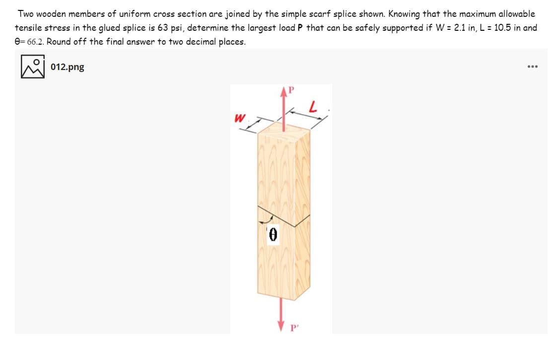 Two wooden members of uniform cross section are joined by the simple scarf splice shown. Knowing that the maximum allowable
tensile stress in the glued splice is 63 psi, determine the largest load P that can be safely supported if W = 2.1 in, L = 10.5 in and
e= 66.2. Round off the final answer to two decimal places.
012.png
...
W
P'

