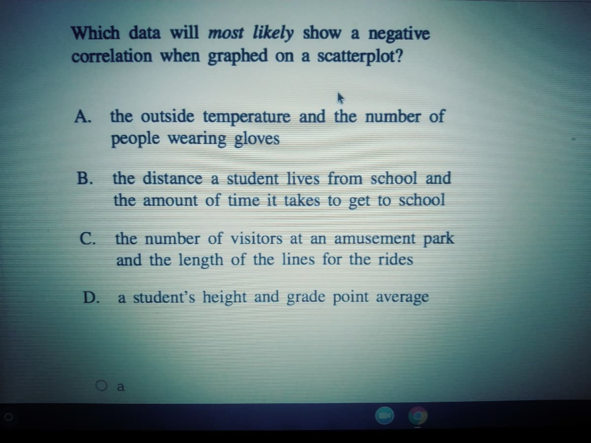 Which data will most likely show a negative
correlation when graphed on a scatterplot?
A. the outside temperature and the number of
people wearing gloves
B. the distance a student lives from school and
the amount of time it takes to get to school
the number of visitors at an amusement park
and the length of the lines for the rides
С.
D.
a student's height and grade point average
a
