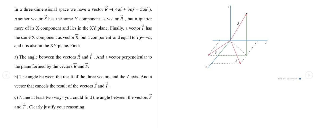 In a three-dimensional space we have a vector R =( 4aî + 3af + 5ak ).
Another vector S has the same Y component as vector R , but a quarter
T has
more of its X component and lies in the XY plane. Finally, a vector
the same X-component as vector R, but a component and equal to Ty=-a,
and it is also in the XY plane. Find:
a) The angle between the vectors R and T. And a vector perpendicular to
the plane formed by the vectors R and S.
O b) The angle between the result of the three vectors and the Z axis. And a
Final del documento
vector that cancels the result of the vectors S and T
c) Name at least two ways you could find the angle between the vectors S
and T. Clearly justify your reasoning.
