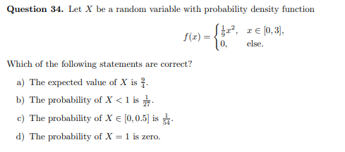 Question 34. Let X be a random variable with probability density function
f(x) = , z€ (0, 3],
else.
Which of the following statements are correct?
a) The expected value of X is .
b) The probability of X < 1 is .
c) The probability of X € (0,0.5] is
d) The probability of X = 1 is zero.
