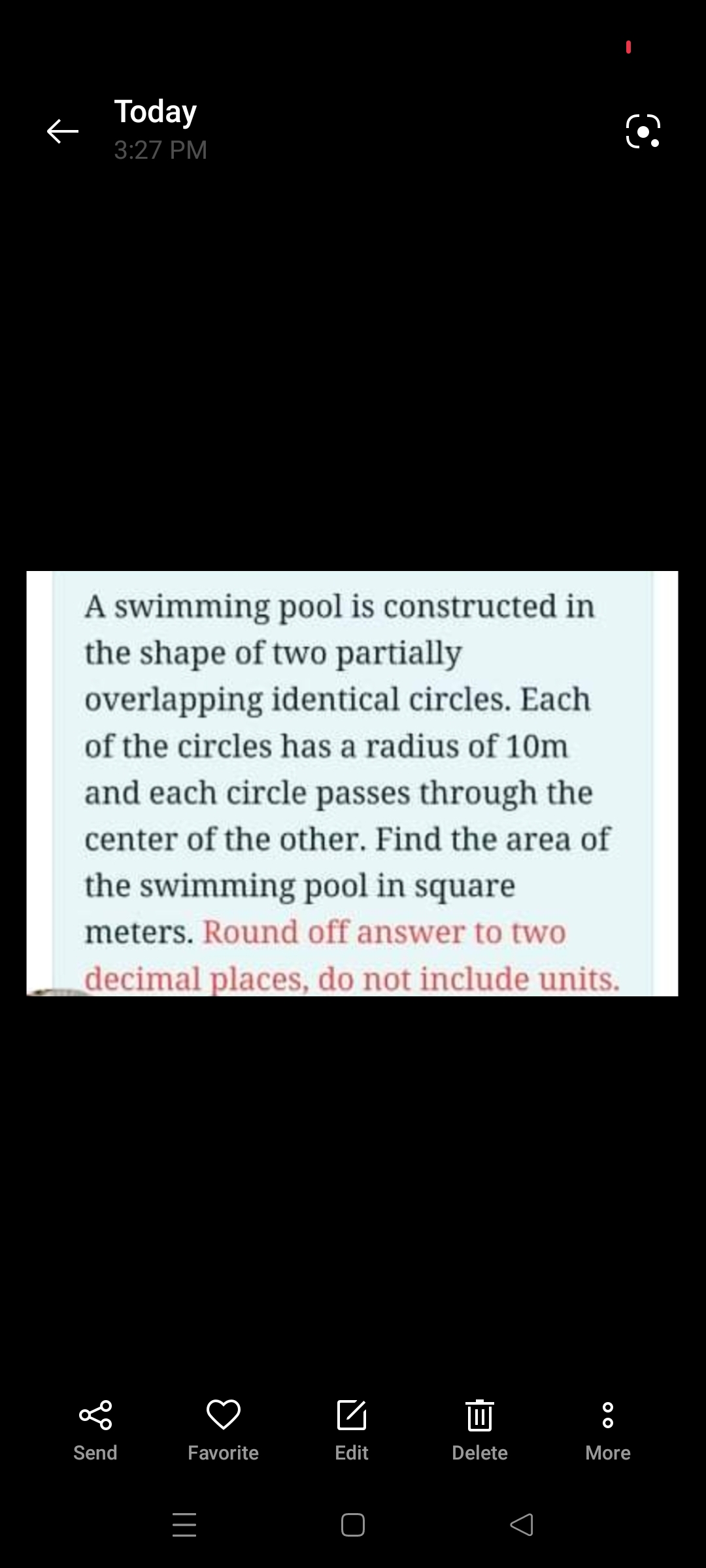 Today
3:27 PM
A swimming pool is constructed in
the shape of two partially
overlapping identical circles. Each
of the circles has a radius of 10m
and each circle passes through the
center of the other. Find the area of
the swimming pool in square
meters. Round off answer to two
decimal places, do not include units.
Send
Favorite
Edit
Delete
More
