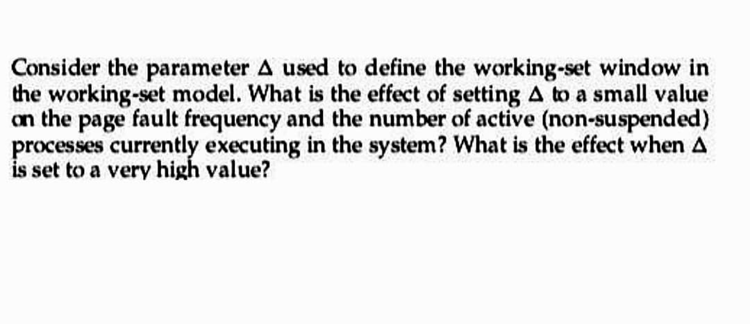 Consider the parameter A used to define the working-set window in
the working-set model. What is the effect of setting A to a small value
on the page fault frequency and the number of active (non-suspended)
processes currently executing in the system? What is the effect when A
is set to a very high value?