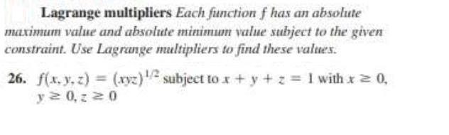Lagrange multipliers Each function f has an absolute
maximum value and absolute minimum value subject to the given
constraint. Use Lagrange multipliers to find these values.
26. f(x, y, z) = (xyz) subject tox + y + z = 1 with x2 0,
y2 0,z 20
,
%3D
