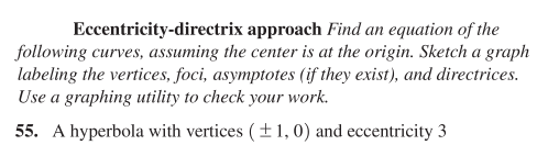 Eccentricity-directrix approach Find an equation of the
following curves, assuming the center is at the origin. Sketch a graph
labeling the vertices, foci, asymptotes (if they exist), and directrices.
Use a graphing utility to check your work.
55. A hyperbola with vertices ( ±1, 0) and eccentricity 3
