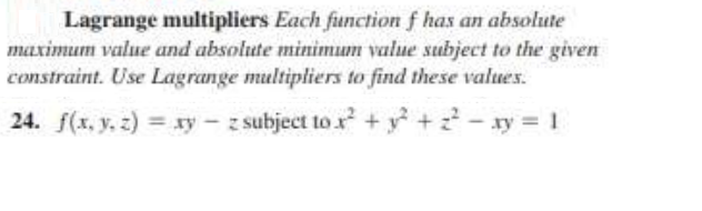 Lagrange multipliers Each function f has an absolute
maximum value and absolute minimum value subject to the given
constraint. Use Lagrange multipliers to find these values.
24. f(x, y. z) = xy – z subject to r + y + z - ay = 1
