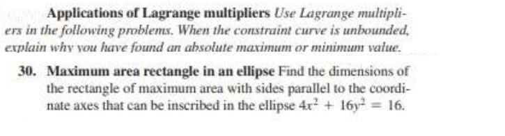 Applications of Lagrange multipliers Use Lagrange multipli-
ers in the following problems. When the constraint curve is unbounded,
explain why you have found an absolute maximum or minimum value.
30. Maximum area rectangle in an ellipse Find the dimensions of
the rectangle of maximum area with sides parallel to the coordi-
nate axes that can be inscribed in the ellipse 4x? + 16y = 16.
