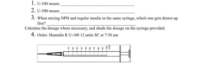 1. U-100 means
2. U-500 means_
3. When mixing NPH and regular insulin in the same syringe, which one gets drawn up
first?
Calculate the dosage where necessary, and shade the dosage on the syringe provided.
4. Order: Humulin R U-100 12 units SC at 7:30 am
2