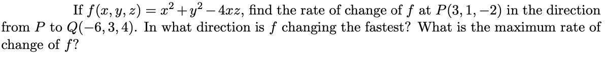 If f (x, y, z) = x² +y? – 4.xz, find the rate of change of f at P(3,1, –2) in the direction
from P to Q(-6, 3, 4). In what direction is f changing the fastest? What is the maximum rate of
change of f?
