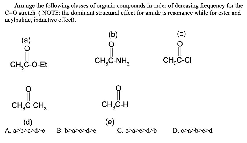 Arrange the following classes of organic compounds in order of dereasing frequency for the
C=O stretch. (NOTE: the dominant structural effect for amide is resonance while for ester and
acylhalide, inductive effect).
(b)
(c)
(a)
CH,C-NH,
CH,C-CI
CH,C-O-Et
CH,C-CH,
CH,C-H
(d)
A. a>b>c>d>e
(e)
C. c>a>e>d>b
B. b>a>c>d>e
D. c>a>b>e>d
