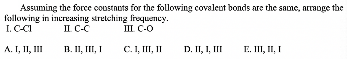 Assuming the force constants for the following covalent bonds are the same, arrange the
following in increasing stretching frequency.
I. C-C1
II. С-С
I. С-О
А. I, II, II
В. П, II, І
С. I, Ш, I
D. II, I, III
E. III, II, I
