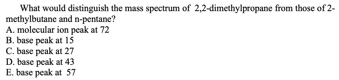 What would distinguish the mass spectrum of 2,2-dimethylpropane from those of 2-
methylbutane and n-pentane?
A. molecular ion peak at 72
B. base peak at 15
C. base peak at 27
D. base peak at 43
E. base peak at 57
