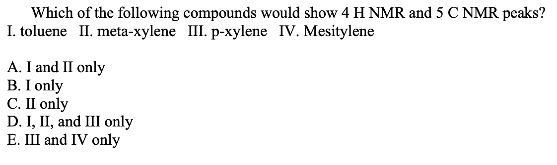 Which of the following compounds would show 4 H NMR and 5 C NMR peaks?
I. toluene II. meta-xylene III. p-xylene IV. Mesitylene
A. I and II only
B. I only
C. II only
D. I, II, and III only
E. III and IV only
